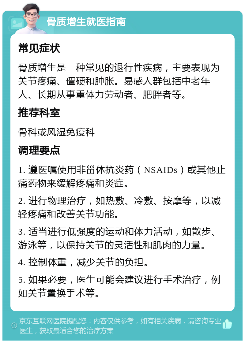 骨质增生就医指南 常见症状 骨质增生是一种常见的退行性疾病，主要表现为关节疼痛、僵硬和肿胀。易感人群包括中老年人、长期从事重体力劳动者、肥胖者等。 推荐科室 骨科或风湿免疫科 调理要点 1. 遵医嘱使用非甾体抗炎药（NSAIDs）或其他止痛药物来缓解疼痛和炎症。 2. 进行物理治疗，如热敷、冷敷、按摩等，以减轻疼痛和改善关节功能。 3. 适当进行低强度的运动和体力活动，如散步、游泳等，以保持关节的灵活性和肌肉的力量。 4. 控制体重，减少关节的负担。 5. 如果必要，医生可能会建议进行手术治疗，例如关节置换手术等。