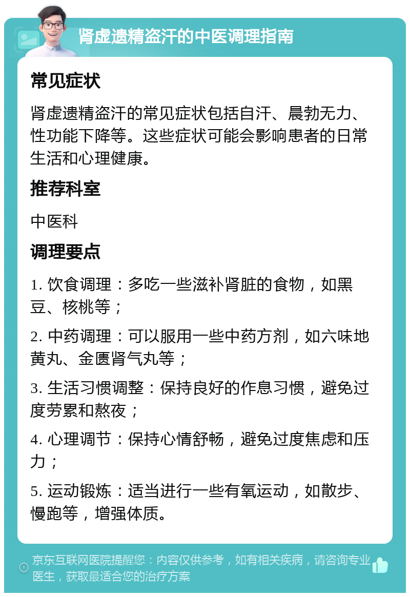 肾虚遗精盗汗的中医调理指南 常见症状 肾虚遗精盗汗的常见症状包括自汗、晨勃无力、性功能下降等。这些症状可能会影响患者的日常生活和心理健康。 推荐科室 中医科 调理要点 1. 饮食调理：多吃一些滋补肾脏的食物，如黑豆、核桃等； 2. 中药调理：可以服用一些中药方剂，如六味地黄丸、金匮肾气丸等； 3. 生活习惯调整：保持良好的作息习惯，避免过度劳累和熬夜； 4. 心理调节：保持心情舒畅，避免过度焦虑和压力； 5. 运动锻炼：适当进行一些有氧运动，如散步、慢跑等，增强体质。