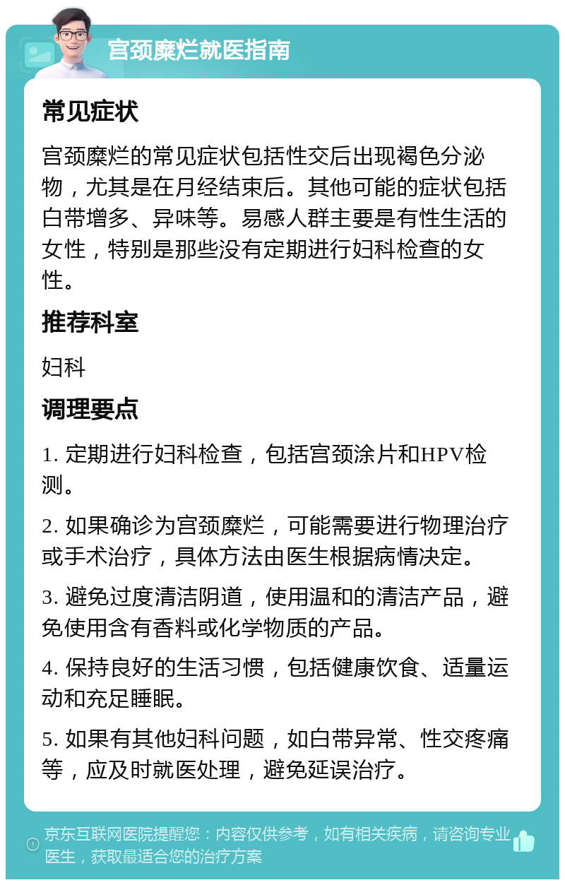 宫颈糜烂就医指南 常见症状 宫颈糜烂的常见症状包括性交后出现褐色分泌物，尤其是在月经结束后。其他可能的症状包括白带增多、异味等。易感人群主要是有性生活的女性，特别是那些没有定期进行妇科检查的女性。 推荐科室 妇科 调理要点 1. 定期进行妇科检查，包括宫颈涂片和HPV检测。 2. 如果确诊为宫颈糜烂，可能需要进行物理治疗或手术治疗，具体方法由医生根据病情决定。 3. 避免过度清洁阴道，使用温和的清洁产品，避免使用含有香料或化学物质的产品。 4. 保持良好的生活习惯，包括健康饮食、适量运动和充足睡眠。 5. 如果有其他妇科问题，如白带异常、性交疼痛等，应及时就医处理，避免延误治疗。