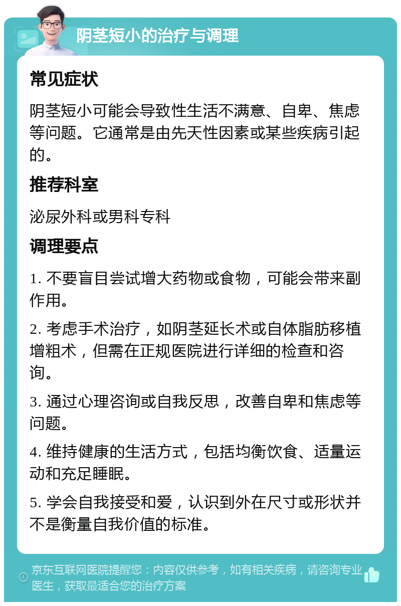 阴茎短小的治疗与调理 常见症状 阴茎短小可能会导致性生活不满意、自卑、焦虑等问题。它通常是由先天性因素或某些疾病引起的。 推荐科室 泌尿外科或男科专科 调理要点 1. 不要盲目尝试增大药物或食物，可能会带来副作用。 2. 考虑手术治疗，如阴茎延长术或自体脂肪移植增粗术，但需在正规医院进行详细的检查和咨询。 3. 通过心理咨询或自我反思，改善自卑和焦虑等问题。 4. 维持健康的生活方式，包括均衡饮食、适量运动和充足睡眠。 5. 学会自我接受和爱，认识到外在尺寸或形状并不是衡量自我价值的标准。