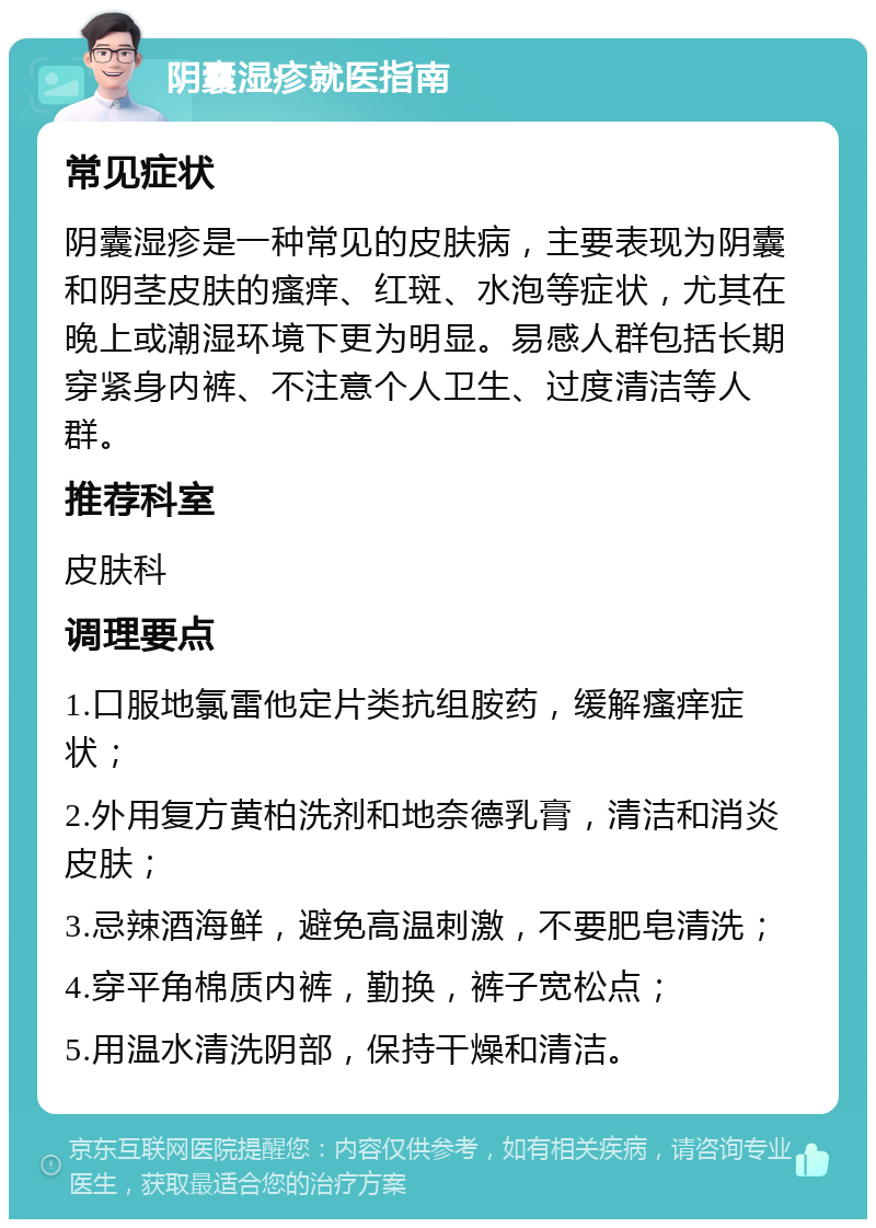 阴囊湿疹就医指南 常见症状 阴囊湿疹是一种常见的皮肤病，主要表现为阴囊和阴茎皮肤的瘙痒、红斑、水泡等症状，尤其在晚上或潮湿环境下更为明显。易感人群包括长期穿紧身内裤、不注意个人卫生、过度清洁等人群。 推荐科室 皮肤科 调理要点 1.口服地氯雷他定片类抗组胺药，缓解瘙痒症状； 2.外用复方黄柏洗剂和地奈德乳膏，清洁和消炎皮肤； 3.忌辣酒海鲜，避免高温刺激，不要肥皂清洗； 4.穿平角棉质内裤，勤换，裤子宽松点； 5.用温水清洗阴部，保持干燥和清洁。