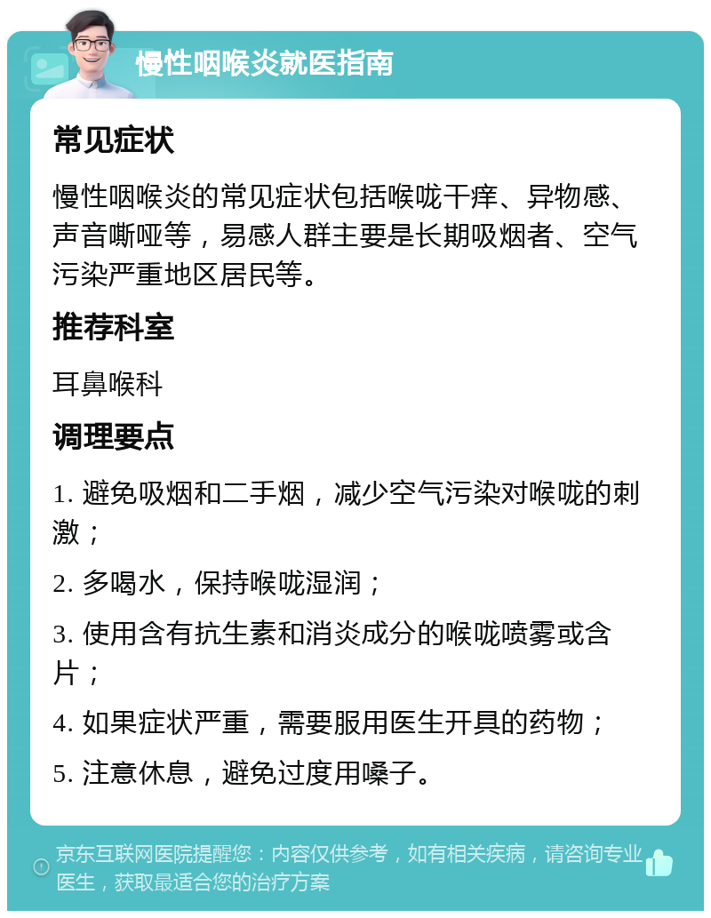 慢性咽喉炎就医指南 常见症状 慢性咽喉炎的常见症状包括喉咙干痒、异物感、声音嘶哑等，易感人群主要是长期吸烟者、空气污染严重地区居民等。 推荐科室 耳鼻喉科 调理要点 1. 避免吸烟和二手烟，减少空气污染对喉咙的刺激； 2. 多喝水，保持喉咙湿润； 3. 使用含有抗生素和消炎成分的喉咙喷雾或含片； 4. 如果症状严重，需要服用医生开具的药物； 5. 注意休息，避免过度用嗓子。