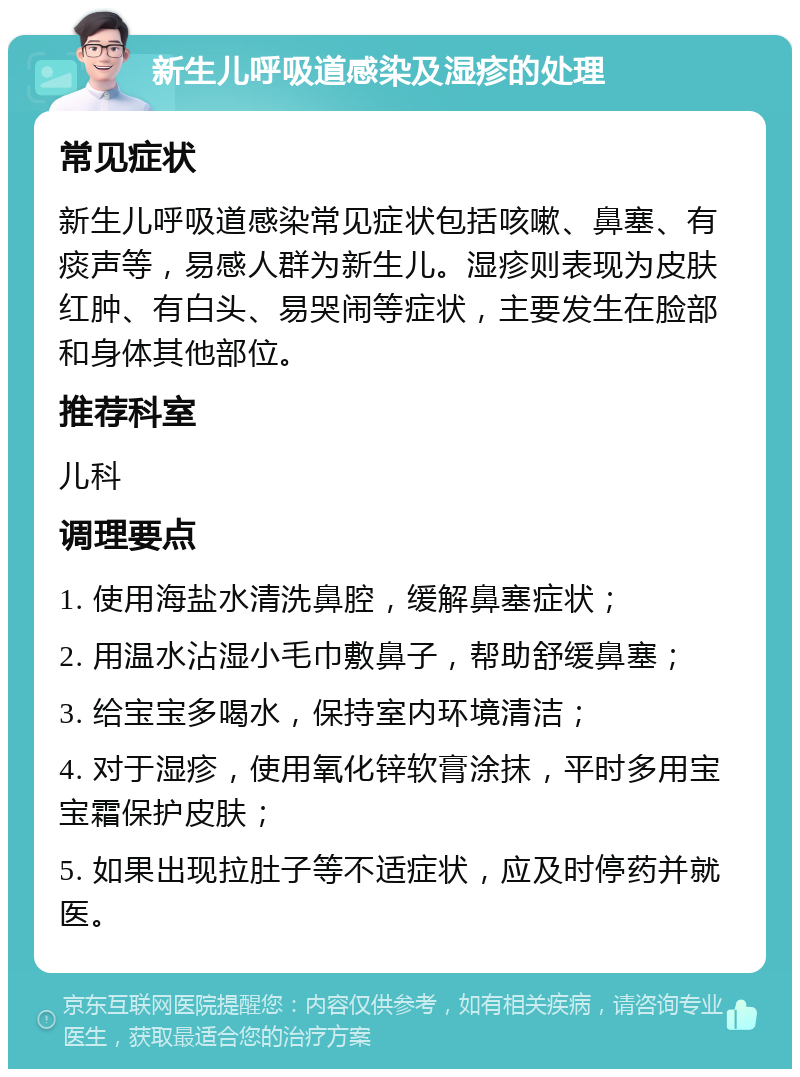 新生儿呼吸道感染及湿疹的处理 常见症状 新生儿呼吸道感染常见症状包括咳嗽、鼻塞、有痰声等，易感人群为新生儿。湿疹则表现为皮肤红肿、有白头、易哭闹等症状，主要发生在脸部和身体其他部位。 推荐科室 儿科 调理要点 1. 使用海盐水清洗鼻腔，缓解鼻塞症状； 2. 用温水沾湿小毛巾敷鼻子，帮助舒缓鼻塞； 3. 给宝宝多喝水，保持室内环境清洁； 4. 对于湿疹，使用氧化锌软膏涂抹，平时多用宝宝霜保护皮肤； 5. 如果出现拉肚子等不适症状，应及时停药并就医。