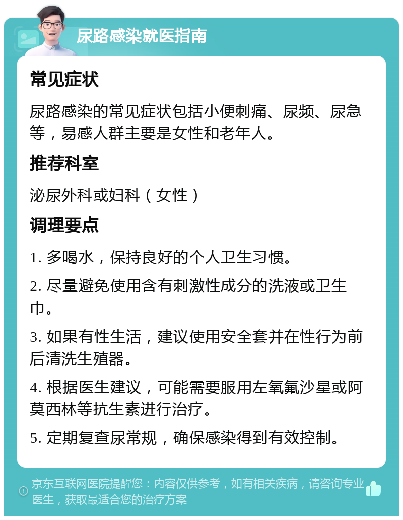 尿路感染就医指南 常见症状 尿路感染的常见症状包括小便刺痛、尿频、尿急等，易感人群主要是女性和老年人。 推荐科室 泌尿外科或妇科（女性） 调理要点 1. 多喝水，保持良好的个人卫生习惯。 2. 尽量避免使用含有刺激性成分的洗液或卫生巾。 3. 如果有性生活，建议使用安全套并在性行为前后清洗生殖器。 4. 根据医生建议，可能需要服用左氧氟沙星或阿莫西林等抗生素进行治疗。 5. 定期复查尿常规，确保感染得到有效控制。