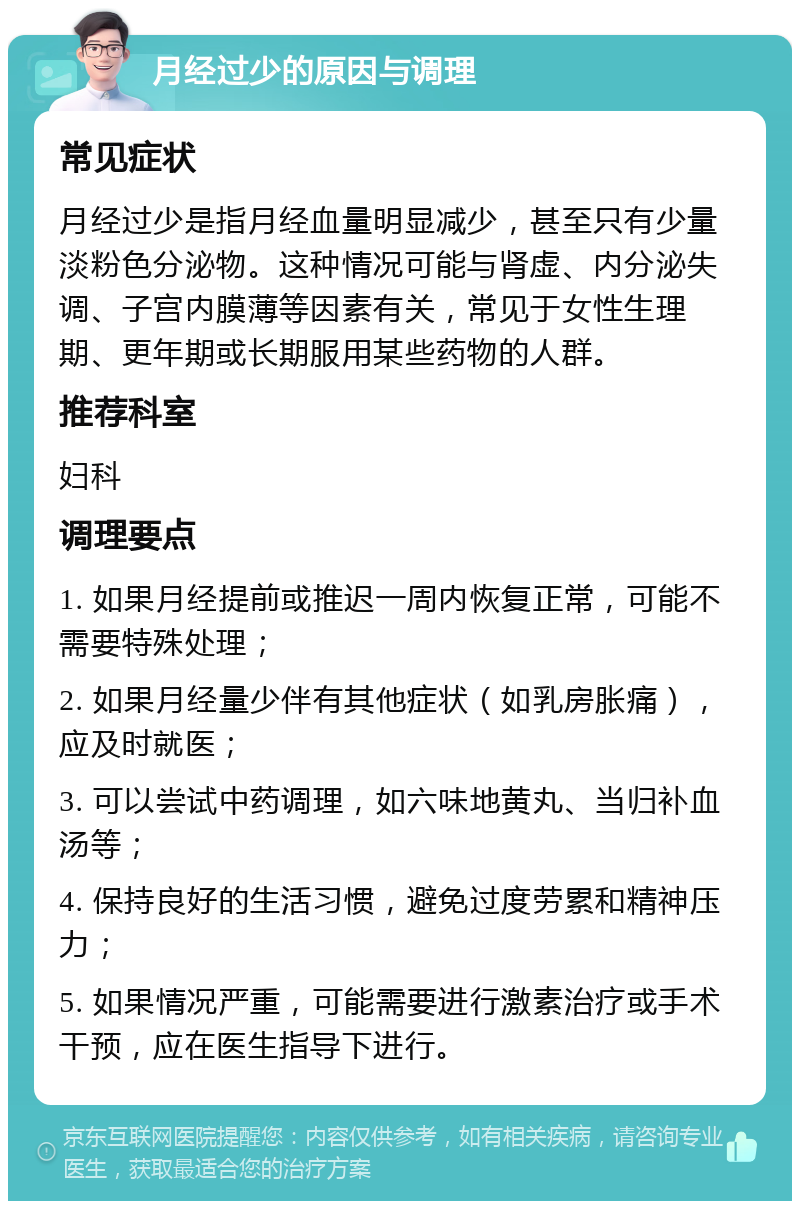 月经过少的原因与调理 常见症状 月经过少是指月经血量明显减少，甚至只有少量淡粉色分泌物。这种情况可能与肾虚、内分泌失调、子宫内膜薄等因素有关，常见于女性生理期、更年期或长期服用某些药物的人群。 推荐科室 妇科 调理要点 1. 如果月经提前或推迟一周内恢复正常，可能不需要特殊处理； 2. 如果月经量少伴有其他症状（如乳房胀痛），应及时就医； 3. 可以尝试中药调理，如六味地黄丸、当归补血汤等； 4. 保持良好的生活习惯，避免过度劳累和精神压力； 5. 如果情况严重，可能需要进行激素治疗或手术干预，应在医生指导下进行。