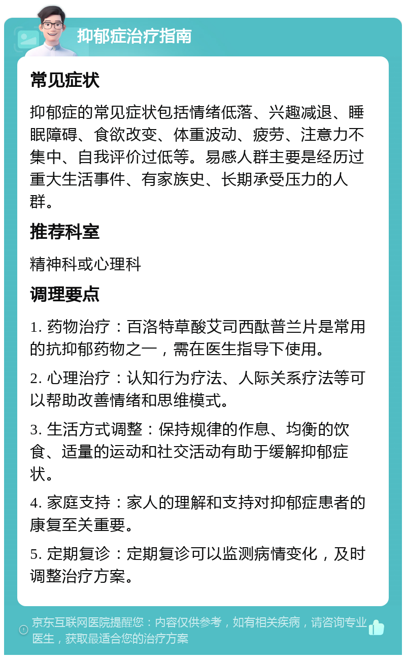 抑郁症治疗指南 常见症状 抑郁症的常见症状包括情绪低落、兴趣减退、睡眠障碍、食欲改变、体重波动、疲劳、注意力不集中、自我评价过低等。易感人群主要是经历过重大生活事件、有家族史、长期承受压力的人群。 推荐科室 精神科或心理科 调理要点 1. 药物治疗：百洛特草酸艾司西酞普兰片是常用的抗抑郁药物之一，需在医生指导下使用。 2. 心理治疗：认知行为疗法、人际关系疗法等可以帮助改善情绪和思维模式。 3. 生活方式调整：保持规律的作息、均衡的饮食、适量的运动和社交活动有助于缓解抑郁症状。 4. 家庭支持：家人的理解和支持对抑郁症患者的康复至关重要。 5. 定期复诊：定期复诊可以监测病情变化，及时调整治疗方案。