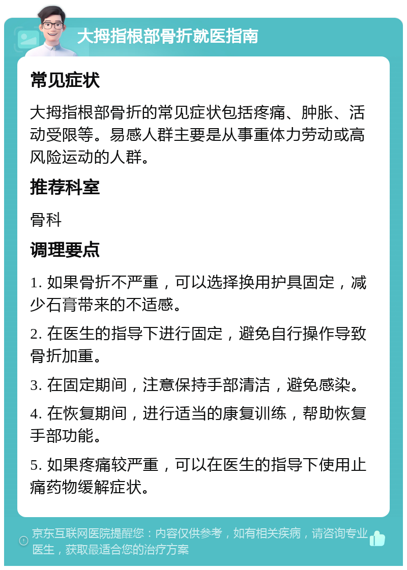 大拇指根部骨折就医指南 常见症状 大拇指根部骨折的常见症状包括疼痛、肿胀、活动受限等。易感人群主要是从事重体力劳动或高风险运动的人群。 推荐科室 骨科 调理要点 1. 如果骨折不严重，可以选择换用护具固定，减少石膏带来的不适感。 2. 在医生的指导下进行固定，避免自行操作导致骨折加重。 3. 在固定期间，注意保持手部清洁，避免感染。 4. 在恢复期间，进行适当的康复训练，帮助恢复手部功能。 5. 如果疼痛较严重，可以在医生的指导下使用止痛药物缓解症状。