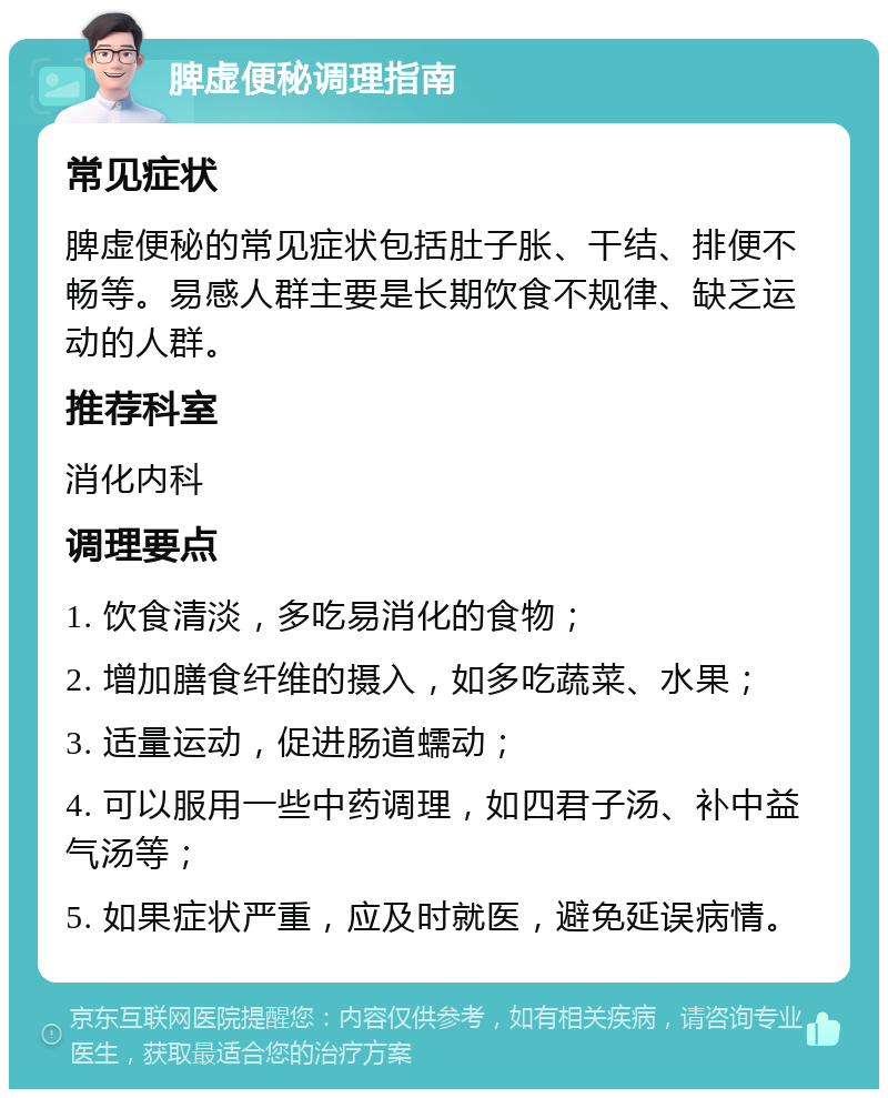 脾虚便秘调理指南 常见症状 脾虚便秘的常见症状包括肚子胀、干结、排便不畅等。易感人群主要是长期饮食不规律、缺乏运动的人群。 推荐科室 消化内科 调理要点 1. 饮食清淡，多吃易消化的食物； 2. 增加膳食纤维的摄入，如多吃蔬菜、水果； 3. 适量运动，促进肠道蠕动； 4. 可以服用一些中药调理，如四君子汤、补中益气汤等； 5. 如果症状严重，应及时就医，避免延误病情。