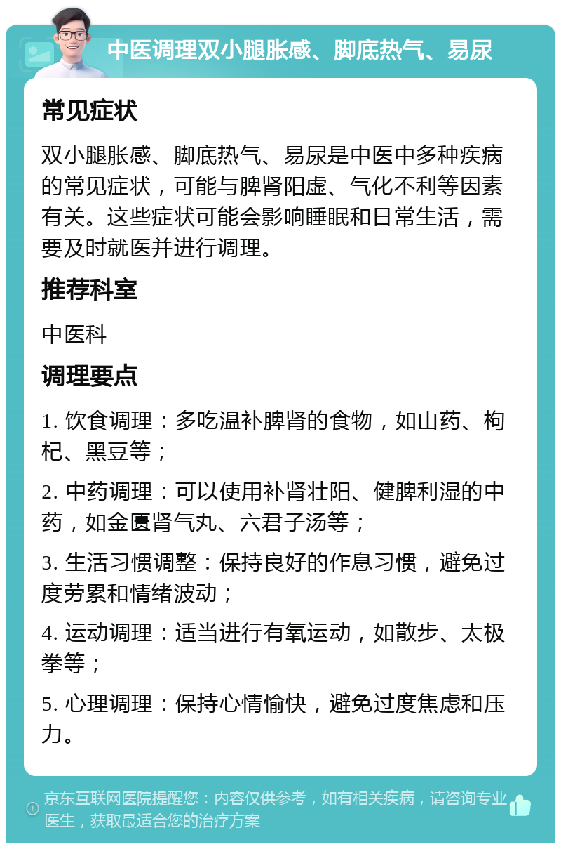 中医调理双小腿胀感、脚底热气、易尿 常见症状 双小腿胀感、脚底热气、易尿是中医中多种疾病的常见症状，可能与脾肾阳虚、气化不利等因素有关。这些症状可能会影响睡眠和日常生活，需要及时就医并进行调理。 推荐科室 中医科 调理要点 1. 饮食调理：多吃温补脾肾的食物，如山药、枸杞、黑豆等； 2. 中药调理：可以使用补肾壮阳、健脾利湿的中药，如金匮肾气丸、六君子汤等； 3. 生活习惯调整：保持良好的作息习惯，避免过度劳累和情绪波动； 4. 运动调理：适当进行有氧运动，如散步、太极拳等； 5. 心理调理：保持心情愉快，避免过度焦虑和压力。