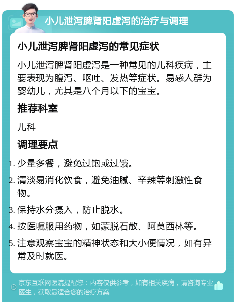 小儿泄泻脾肾阳虚泻的治疗与调理 小儿泄泻脾肾阳虚泻的常见症状 小儿泄泻脾肾阳虚泻是一种常见的儿科疾病，主要表现为腹泻、呕吐、发热等症状。易感人群为婴幼儿，尤其是八个月以下的宝宝。 推荐科室 儿科 调理要点 少量多餐，避免过饱或过饿。 清淡易消化饮食，避免油腻、辛辣等刺激性食物。 保持水分摄入，防止脱水。 按医嘱服用药物，如蒙脱石散、阿莫西林等。 注意观察宝宝的精神状态和大小便情况，如有异常及时就医。