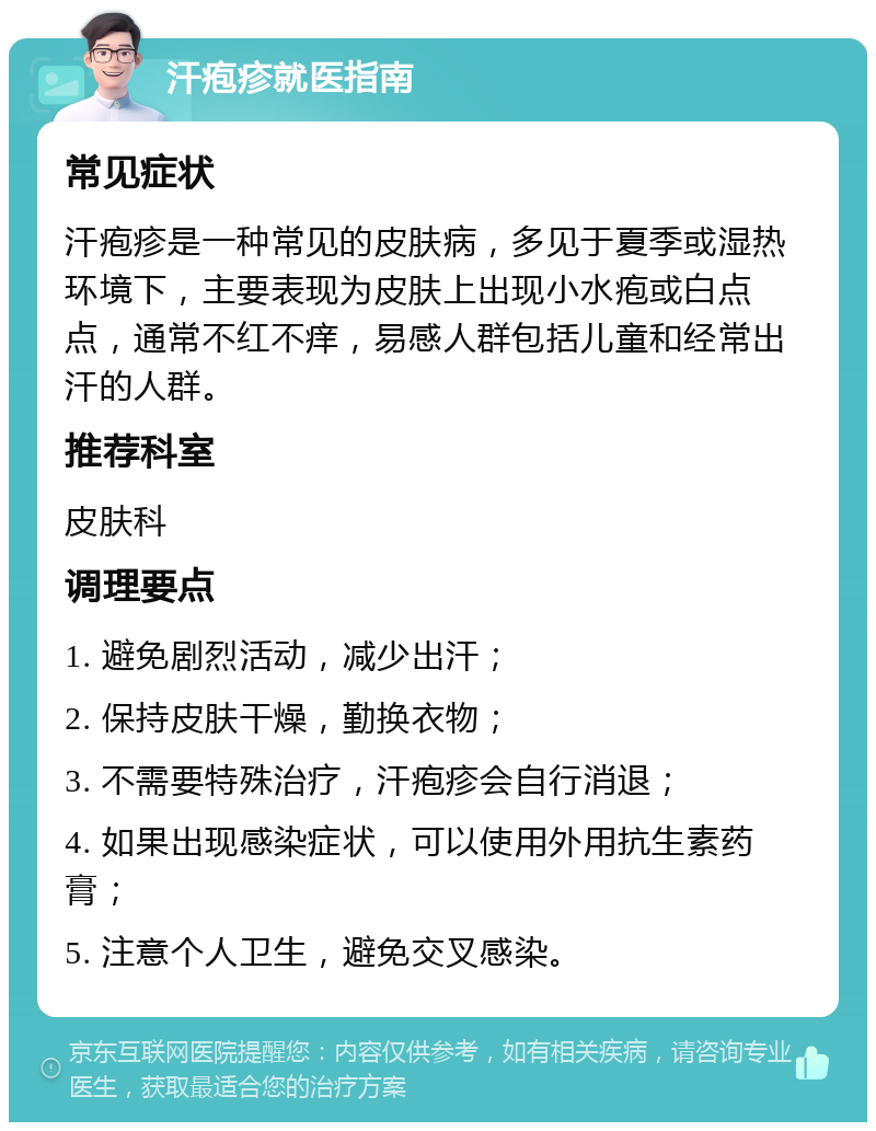 汗疱疹就医指南 常见症状 汗疱疹是一种常见的皮肤病，多见于夏季或湿热环境下，主要表现为皮肤上出现小水疱或白点点，通常不红不痒，易感人群包括儿童和经常出汗的人群。 推荐科室 皮肤科 调理要点 1. 避免剧烈活动，减少出汗； 2. 保持皮肤干燥，勤换衣物； 3. 不需要特殊治疗，汗疱疹会自行消退； 4. 如果出现感染症状，可以使用外用抗生素药膏； 5. 注意个人卫生，避免交叉感染。