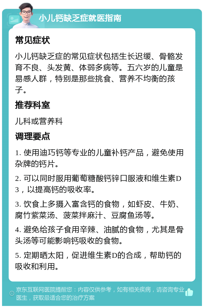 小儿钙缺乏症就医指南 常见症状 小儿钙缺乏症的常见症状包括生长迟缓、骨骼发育不良、头发黄、体弱多病等。五六岁的儿童是易感人群，特别是那些挑食、营养不均衡的孩子。 推荐科室 儿科或营养科 调理要点 1. 使用迪巧钙等专业的儿童补钙产品，避免使用杂牌的钙片。 2. 可以同时服用葡萄糖酸钙锌口服液和维生素D3，以提高钙的吸收率。 3. 饮食上多摄入富含钙的食物，如虾皮、牛奶、腐竹紫菜汤、菠菜拌麻汁、豆腐鱼汤等。 4. 避免给孩子食用辛辣、油腻的食物，尤其是骨头汤等可能影响钙吸收的食物。 5. 定期晒太阳，促进维生素D的合成，帮助钙的吸收和利用。