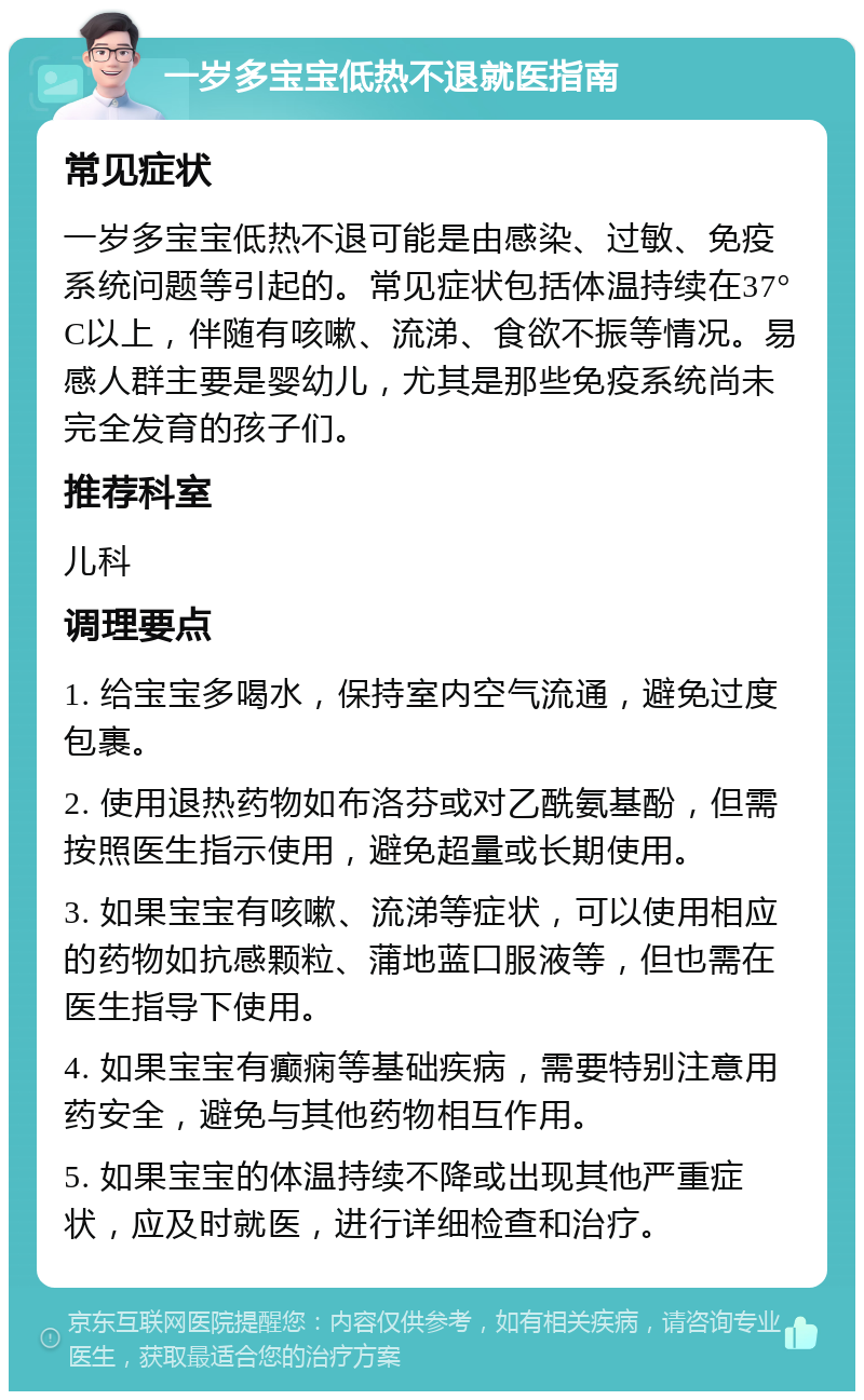 一岁多宝宝低热不退就医指南 常见症状 一岁多宝宝低热不退可能是由感染、过敏、免疫系统问题等引起的。常见症状包括体温持续在37°C以上，伴随有咳嗽、流涕、食欲不振等情况。易感人群主要是婴幼儿，尤其是那些免疫系统尚未完全发育的孩子们。 推荐科室 儿科 调理要点 1. 给宝宝多喝水，保持室内空气流通，避免过度包裹。 2. 使用退热药物如布洛芬或对乙酰氨基酚，但需按照医生指示使用，避免超量或长期使用。 3. 如果宝宝有咳嗽、流涕等症状，可以使用相应的药物如抗感颗粒、蒲地蓝口服液等，但也需在医生指导下使用。 4. 如果宝宝有癫痫等基础疾病，需要特别注意用药安全，避免与其他药物相互作用。 5. 如果宝宝的体温持续不降或出现其他严重症状，应及时就医，进行详细检查和治疗。