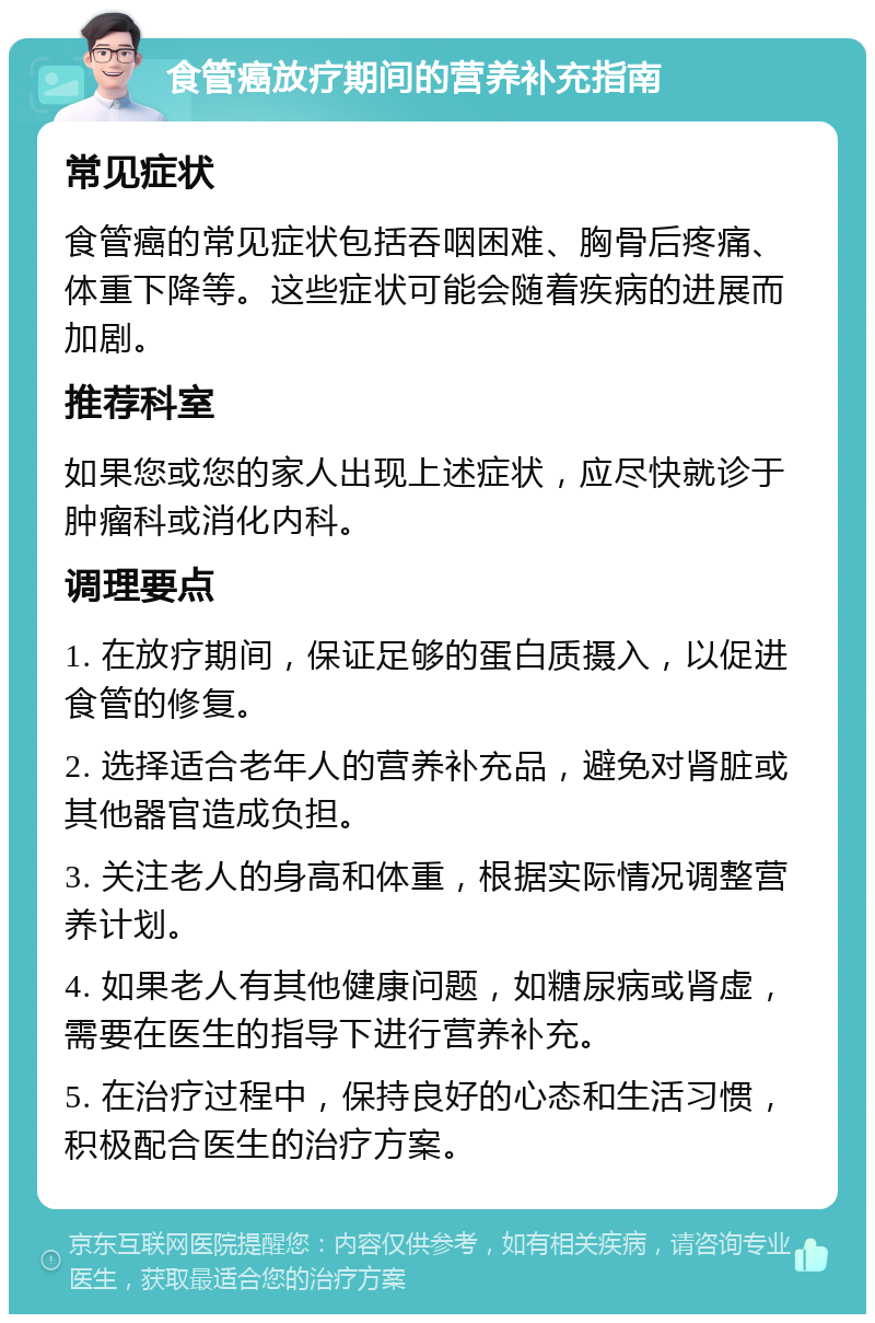 食管癌放疗期间的营养补充指南 常见症状 食管癌的常见症状包括吞咽困难、胸骨后疼痛、体重下降等。这些症状可能会随着疾病的进展而加剧。 推荐科室 如果您或您的家人出现上述症状，应尽快就诊于肿瘤科或消化内科。 调理要点 1. 在放疗期间，保证足够的蛋白质摄入，以促进食管的修复。 2. 选择适合老年人的营养补充品，避免对肾脏或其他器官造成负担。 3. 关注老人的身高和体重，根据实际情况调整营养计划。 4. 如果老人有其他健康问题，如糖尿病或肾虚，需要在医生的指导下进行营养补充。 5. 在治疗过程中，保持良好的心态和生活习惯，积极配合医生的治疗方案。