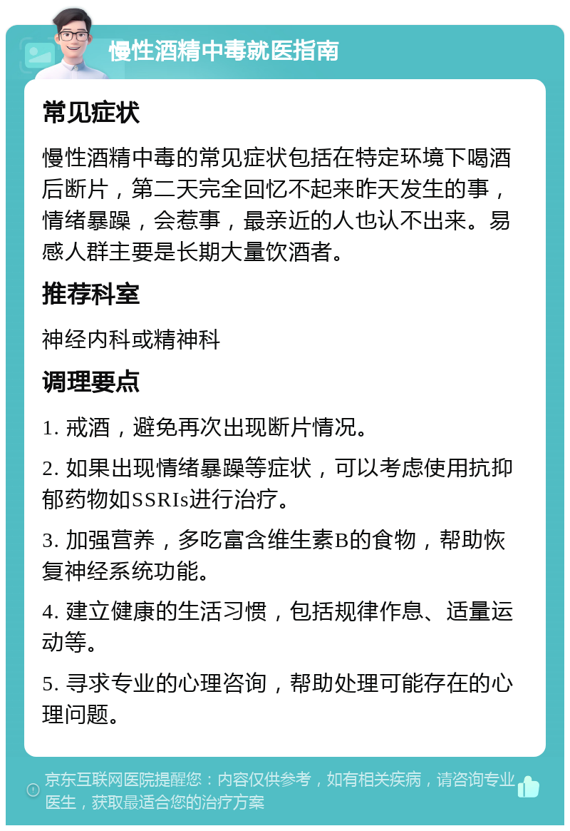 慢性酒精中毒就医指南 常见症状 慢性酒精中毒的常见症状包括在特定环境下喝酒后断片，第二天完全回忆不起来昨天发生的事，情绪暴躁，会惹事，最亲近的人也认不出来。易感人群主要是长期大量饮酒者。 推荐科室 神经内科或精神科 调理要点 1. 戒酒，避免再次出现断片情况。 2. 如果出现情绪暴躁等症状，可以考虑使用抗抑郁药物如SSRIs进行治疗。 3. 加强营养，多吃富含维生素B的食物，帮助恢复神经系统功能。 4. 建立健康的生活习惯，包括规律作息、适量运动等。 5. 寻求专业的心理咨询，帮助处理可能存在的心理问题。