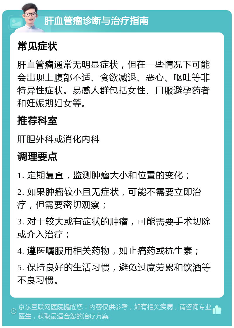 肝血管瘤诊断与治疗指南 常见症状 肝血管瘤通常无明显症状，但在一些情况下可能会出现上腹部不适、食欲减退、恶心、呕吐等非特异性症状。易感人群包括女性、口服避孕药者和妊娠期妇女等。 推荐科室 肝胆外科或消化内科 调理要点 1. 定期复查，监测肿瘤大小和位置的变化； 2. 如果肿瘤较小且无症状，可能不需要立即治疗，但需要密切观察； 3. 对于较大或有症状的肿瘤，可能需要手术切除或介入治疗； 4. 遵医嘱服用相关药物，如止痛药或抗生素； 5. 保持良好的生活习惯，避免过度劳累和饮酒等不良习惯。