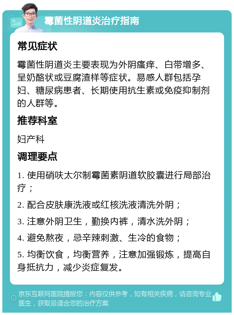 霉菌性阴道炎治疗指南 常见症状 霉菌性阴道炎主要表现为外阴瘙痒、白带增多、呈奶酪状或豆腐渣样等症状。易感人群包括孕妇、糖尿病患者、长期使用抗生素或免疫抑制剂的人群等。 推荐科室 妇产科 调理要点 1. 使用硝呋太尔制霉菌素阴道软胶囊进行局部治疗； 2. 配合皮肤康洗液或红核洗液清洗外阴； 3. 注意外阴卫生，勤换内裤，清水洗外阴； 4. 避免熬夜，忌辛辣刺激、生冷的食物； 5. 均衡饮食，均衡营养，注意加强锻炼，提高自身抵抗力，减少炎症复发。