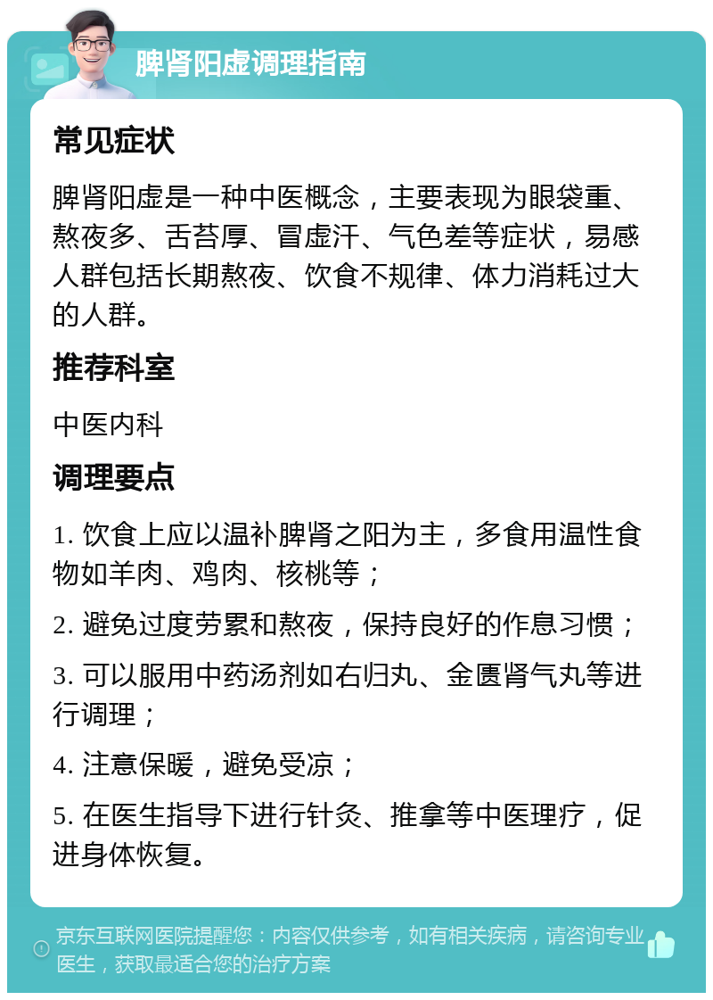 脾肾阳虚调理指南 常见症状 脾肾阳虚是一种中医概念，主要表现为眼袋重、熬夜多、舌苔厚、冒虚汗、气色差等症状，易感人群包括长期熬夜、饮食不规律、体力消耗过大的人群。 推荐科室 中医内科 调理要点 1. 饮食上应以温补脾肾之阳为主，多食用温性食物如羊肉、鸡肉、核桃等； 2. 避免过度劳累和熬夜，保持良好的作息习惯； 3. 可以服用中药汤剂如右归丸、金匮肾气丸等进行调理； 4. 注意保暖，避免受凉； 5. 在医生指导下进行针灸、推拿等中医理疗，促进身体恢复。