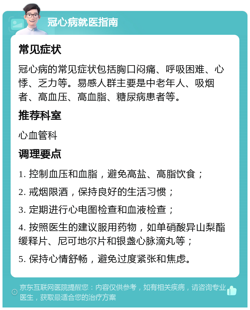 冠心病就医指南 常见症状 冠心病的常见症状包括胸口闷痛、呼吸困难、心悸、乏力等。易感人群主要是中老年人、吸烟者、高血压、高血脂、糖尿病患者等。 推荐科室 心血管科 调理要点 1. 控制血压和血脂，避免高盐、高脂饮食； 2. 戒烟限酒，保持良好的生活习惯； 3. 定期进行心电图检查和血液检查； 4. 按照医生的建议服用药物，如单硝酸异山梨酯缓释片、尼可地尔片和银盏心脉滴丸等； 5. 保持心情舒畅，避免过度紧张和焦虑。