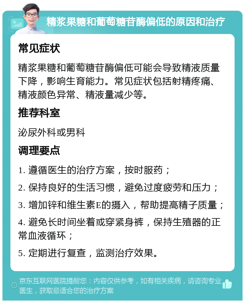 精浆果糖和葡萄糖苷酶偏低的原因和治疗 常见症状 精浆果糖和葡萄糖苷酶偏低可能会导致精液质量下降，影响生育能力。常见症状包括射精疼痛、精液颜色异常、精液量减少等。 推荐科室 泌尿外科或男科 调理要点 1. 遵循医生的治疗方案，按时服药； 2. 保持良好的生活习惯，避免过度疲劳和压力； 3. 增加锌和维生素E的摄入，帮助提高精子质量； 4. 避免长时间坐着或穿紧身裤，保持生殖器的正常血液循环； 5. 定期进行复查，监测治疗效果。