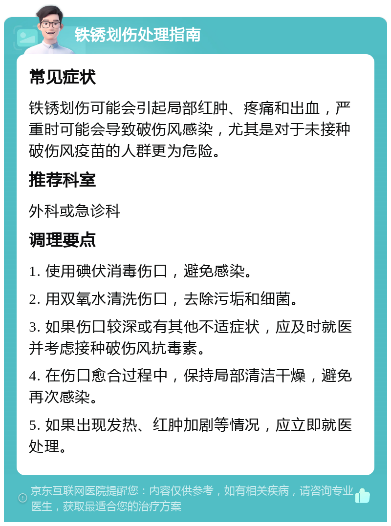 铁锈划伤处理指南 常见症状 铁锈划伤可能会引起局部红肿、疼痛和出血，严重时可能会导致破伤风感染，尤其是对于未接种破伤风疫苗的人群更为危险。 推荐科室 外科或急诊科 调理要点 1. 使用碘伏消毒伤口，避免感染。 2. 用双氧水清洗伤口，去除污垢和细菌。 3. 如果伤口较深或有其他不适症状，应及时就医并考虑接种破伤风抗毒素。 4. 在伤口愈合过程中，保持局部清洁干燥，避免再次感染。 5. 如果出现发热、红肿加剧等情况，应立即就医处理。