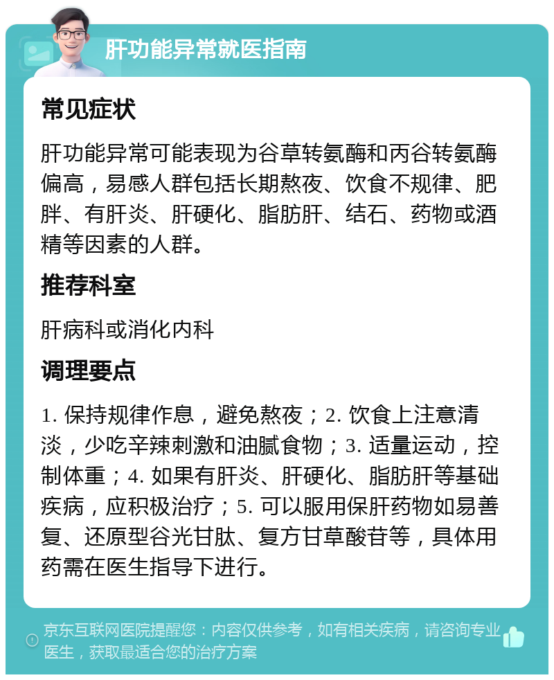 肝功能异常就医指南 常见症状 肝功能异常可能表现为谷草转氨酶和丙谷转氨酶偏高，易感人群包括长期熬夜、饮食不规律、肥胖、有肝炎、肝硬化、脂肪肝、结石、药物或酒精等因素的人群。 推荐科室 肝病科或消化内科 调理要点 1. 保持规律作息，避免熬夜；2. 饮食上注意清淡，少吃辛辣刺激和油腻食物；3. 适量运动，控制体重；4. 如果有肝炎、肝硬化、脂肪肝等基础疾病，应积极治疗；5. 可以服用保肝药物如易善复、还原型谷光甘肽、复方甘草酸苷等，具体用药需在医生指导下进行。