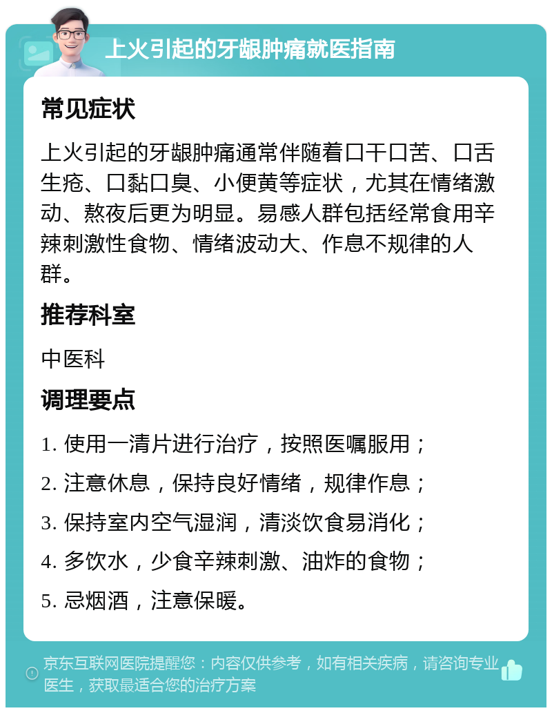 上火引起的牙龈肿痛就医指南 常见症状 上火引起的牙龈肿痛通常伴随着口干口苦、口舌生疮、口黏口臭、小便黄等症状，尤其在情绪激动、熬夜后更为明显。易感人群包括经常食用辛辣刺激性食物、情绪波动大、作息不规律的人群。 推荐科室 中医科 调理要点 1. 使用一清片进行治疗，按照医嘱服用； 2. 注意休息，保持良好情绪，规律作息； 3. 保持室内空气湿润，清淡饮食易消化； 4. 多饮水，少食辛辣刺激、油炸的食物； 5. 忌烟酒，注意保暖。