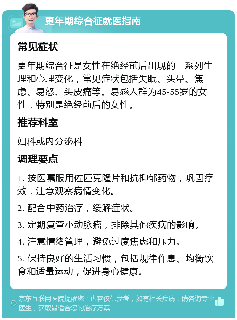 更年期综合征就医指南 常见症状 更年期综合征是女性在绝经前后出现的一系列生理和心理变化，常见症状包括失眠、头晕、焦虑、易怒、头皮痛等。易感人群为45-55岁的女性，特别是绝经前后的女性。 推荐科室 妇科或内分泌科 调理要点 1. 按医嘱服用佐匹克隆片和抗抑郁药物，巩固疗效，注意观察病情变化。 2. 配合中药治疗，缓解症状。 3. 定期复查小动脉瘤，排除其他疾病的影响。 4. 注意情绪管理，避免过度焦虑和压力。 5. 保持良好的生活习惯，包括规律作息、均衡饮食和适量运动，促进身心健康。