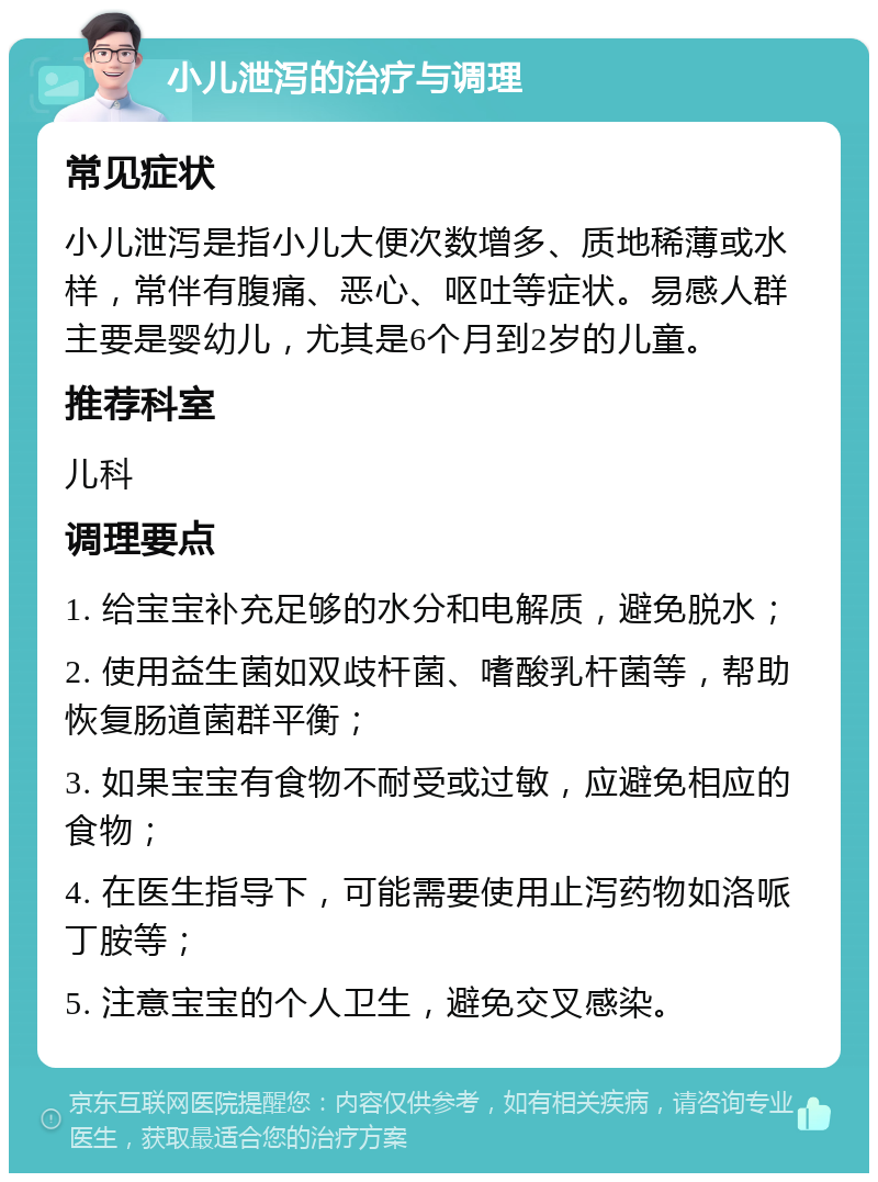 小儿泄泻的治疗与调理 常见症状 小儿泄泻是指小儿大便次数增多、质地稀薄或水样，常伴有腹痛、恶心、呕吐等症状。易感人群主要是婴幼儿，尤其是6个月到2岁的儿童。 推荐科室 儿科 调理要点 1. 给宝宝补充足够的水分和电解质，避免脱水； 2. 使用益生菌如双歧杆菌、嗜酸乳杆菌等，帮助恢复肠道菌群平衡； 3. 如果宝宝有食物不耐受或过敏，应避免相应的食物； 4. 在医生指导下，可能需要使用止泻药物如洛哌丁胺等； 5. 注意宝宝的个人卫生，避免交叉感染。