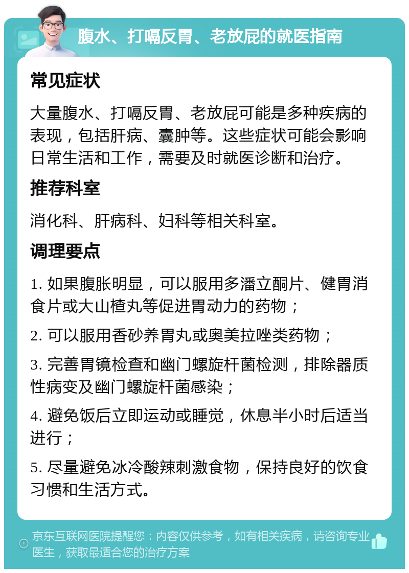 腹水、打嗝反胃、老放屁的就医指南 常见症状 大量腹水、打嗝反胃、老放屁可能是多种疾病的表现，包括肝病、囊肿等。这些症状可能会影响日常生活和工作，需要及时就医诊断和治疗。 推荐科室 消化科、肝病科、妇科等相关科室。 调理要点 1. 如果腹胀明显，可以服用多潘立酮片、健胃消食片或大山楂丸等促进胃动力的药物； 2. 可以服用香砂养胃丸或奥美拉唑类药物； 3. 完善胃镜检查和幽门螺旋杆菌检测，排除器质性病变及幽门螺旋杆菌感染； 4. 避免饭后立即运动或睡觉，休息半小时后适当进行； 5. 尽量避免冰冷酸辣刺激食物，保持良好的饮食习惯和生活方式。