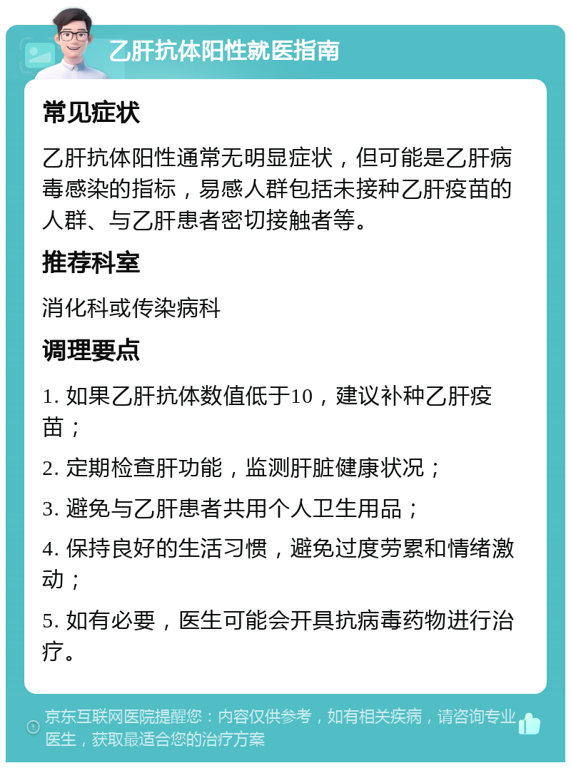 乙肝抗体阳性就医指南 常见症状 乙肝抗体阳性通常无明显症状，但可能是乙肝病毒感染的指标，易感人群包括未接种乙肝疫苗的人群、与乙肝患者密切接触者等。 推荐科室 消化科或传染病科 调理要点 1. 如果乙肝抗体数值低于10，建议补种乙肝疫苗； 2. 定期检查肝功能，监测肝脏健康状况； 3. 避免与乙肝患者共用个人卫生用品； 4. 保持良好的生活习惯，避免过度劳累和情绪激动； 5. 如有必要，医生可能会开具抗病毒药物进行治疗。