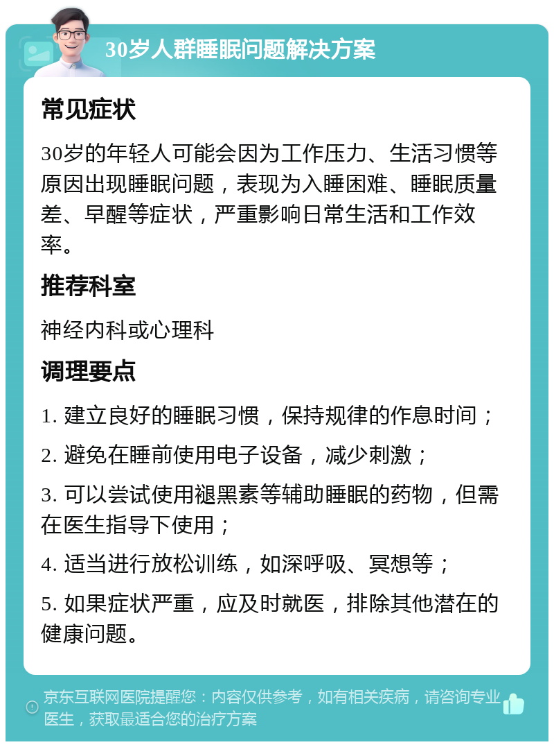 30岁人群睡眠问题解决方案 常见症状 30岁的年轻人可能会因为工作压力、生活习惯等原因出现睡眠问题，表现为入睡困难、睡眠质量差、早醒等症状，严重影响日常生活和工作效率。 推荐科室 神经内科或心理科 调理要点 1. 建立良好的睡眠习惯，保持规律的作息时间； 2. 避免在睡前使用电子设备，减少刺激； 3. 可以尝试使用褪黑素等辅助睡眠的药物，但需在医生指导下使用； 4. 适当进行放松训练，如深呼吸、冥想等； 5. 如果症状严重，应及时就医，排除其他潜在的健康问题。