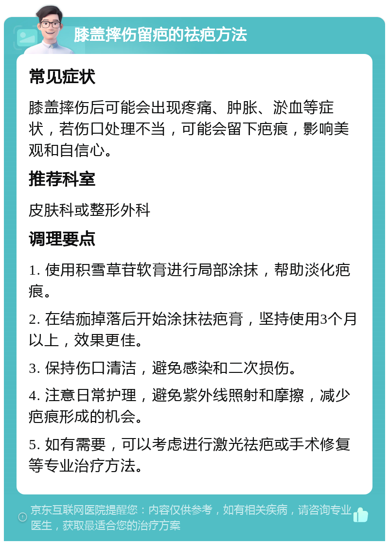 膝盖摔伤留疤的祛疤方法 常见症状 膝盖摔伤后可能会出现疼痛、肿胀、淤血等症状，若伤口处理不当，可能会留下疤痕，影响美观和自信心。 推荐科室 皮肤科或整形外科 调理要点 1. 使用积雪草苷软膏进行局部涂抹，帮助淡化疤痕。 2. 在结痂掉落后开始涂抹祛疤膏，坚持使用3个月以上，效果更佳。 3. 保持伤口清洁，避免感染和二次损伤。 4. 注意日常护理，避免紫外线照射和摩擦，减少疤痕形成的机会。 5. 如有需要，可以考虑进行激光祛疤或手术修复等专业治疗方法。