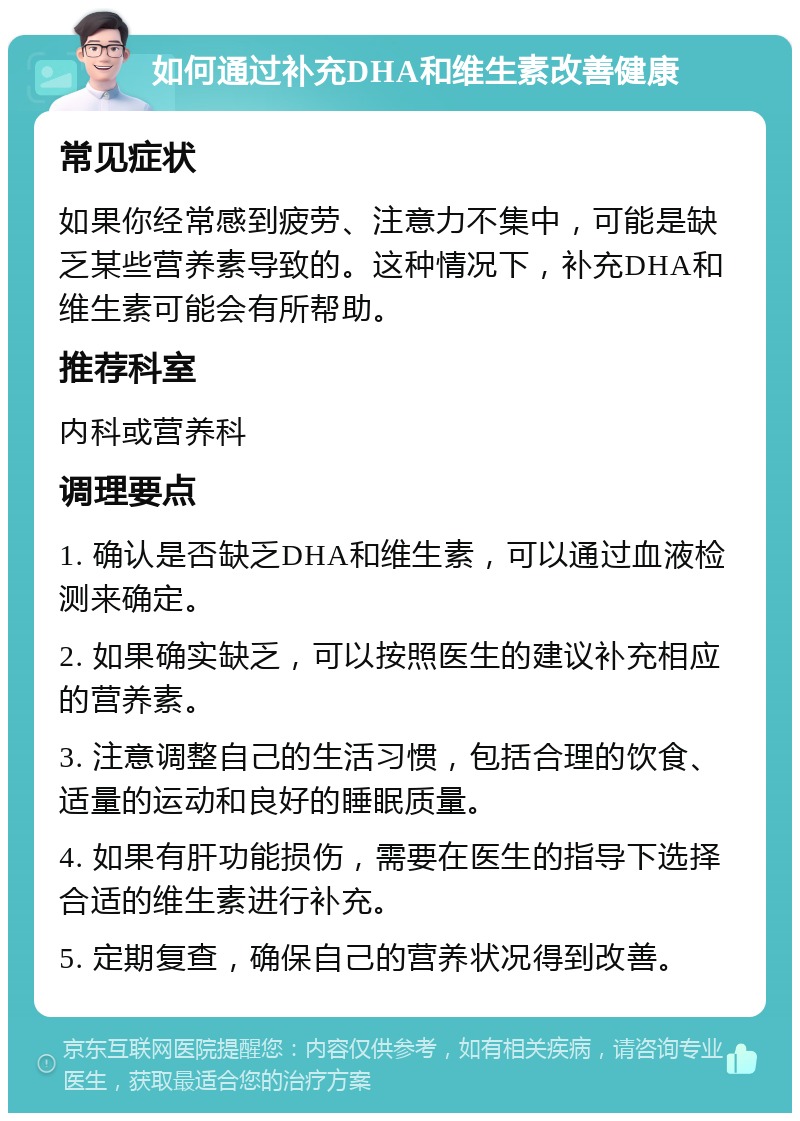 如何通过补充DHA和维生素改善健康 常见症状 如果你经常感到疲劳、注意力不集中，可能是缺乏某些营养素导致的。这种情况下，补充DHA和维生素可能会有所帮助。 推荐科室 内科或营养科 调理要点 1. 确认是否缺乏DHA和维生素，可以通过血液检测来确定。 2. 如果确实缺乏，可以按照医生的建议补充相应的营养素。 3. 注意调整自己的生活习惯，包括合理的饮食、适量的运动和良好的睡眠质量。 4. 如果有肝功能损伤，需要在医生的指导下选择合适的维生素进行补充。 5. 定期复查，确保自己的营养状况得到改善。