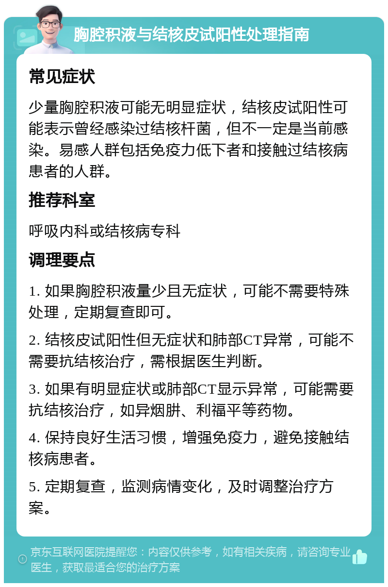 胸腔积液与结核皮试阳性处理指南 常见症状 少量胸腔积液可能无明显症状，结核皮试阳性可能表示曾经感染过结核杆菌，但不一定是当前感染。易感人群包括免疫力低下者和接触过结核病患者的人群。 推荐科室 呼吸内科或结核病专科 调理要点 1. 如果胸腔积液量少且无症状，可能不需要特殊处理，定期复查即可。 2. 结核皮试阳性但无症状和肺部CT异常，可能不需要抗结核治疗，需根据医生判断。 3. 如果有明显症状或肺部CT显示异常，可能需要抗结核治疗，如异烟肼、利福平等药物。 4. 保持良好生活习惯，增强免疫力，避免接触结核病患者。 5. 定期复查，监测病情变化，及时调整治疗方案。