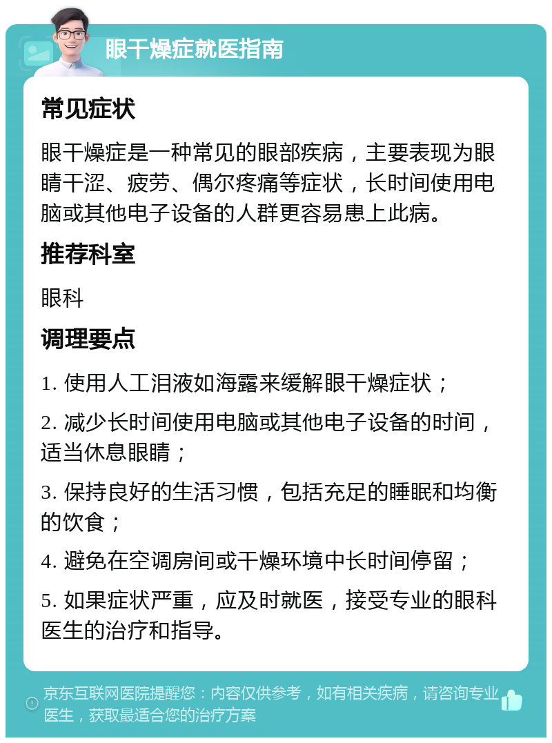 眼干燥症就医指南 常见症状 眼干燥症是一种常见的眼部疾病，主要表现为眼睛干涩、疲劳、偶尔疼痛等症状，长时间使用电脑或其他电子设备的人群更容易患上此病。 推荐科室 眼科 调理要点 1. 使用人工泪液如海露来缓解眼干燥症状； 2. 减少长时间使用电脑或其他电子设备的时间，适当休息眼睛； 3. 保持良好的生活习惯，包括充足的睡眠和均衡的饮食； 4. 避免在空调房间或干燥环境中长时间停留； 5. 如果症状严重，应及时就医，接受专业的眼科医生的治疗和指导。