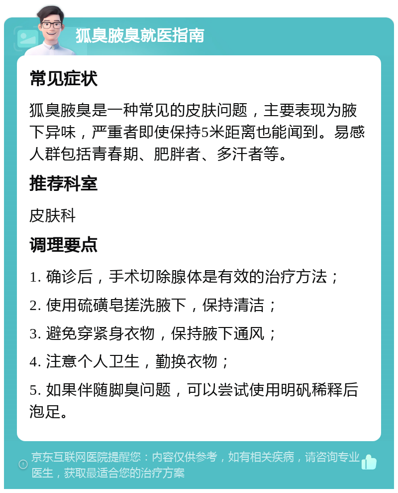 狐臭腋臭就医指南 常见症状 狐臭腋臭是一种常见的皮肤问题，主要表现为腋下异味，严重者即使保持5米距离也能闻到。易感人群包括青春期、肥胖者、多汗者等。 推荐科室 皮肤科 调理要点 1. 确诊后，手术切除腺体是有效的治疗方法； 2. 使用硫磺皂搓洗腋下，保持清洁； 3. 避免穿紧身衣物，保持腋下通风； 4. 注意个人卫生，勤换衣物； 5. 如果伴随脚臭问题，可以尝试使用明矾稀释后泡足。