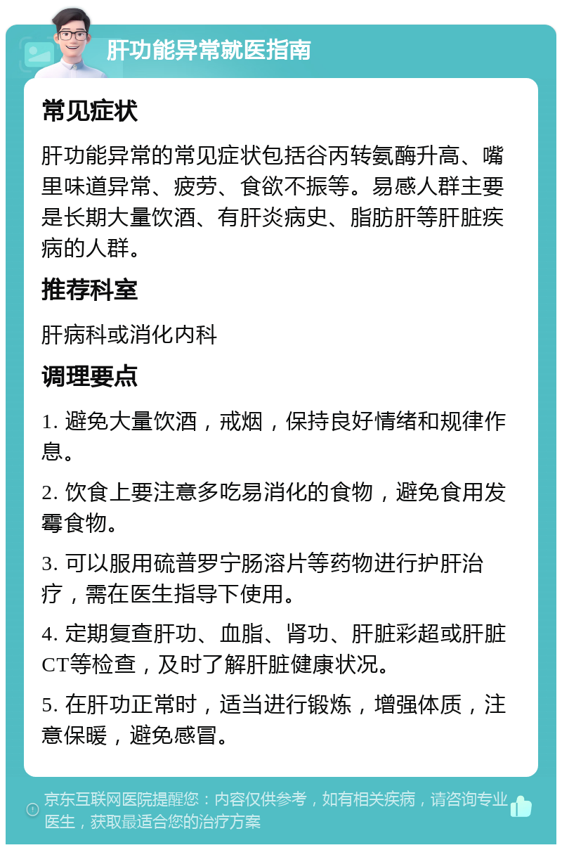 肝功能异常就医指南 常见症状 肝功能异常的常见症状包括谷丙转氨酶升高、嘴里味道异常、疲劳、食欲不振等。易感人群主要是长期大量饮酒、有肝炎病史、脂肪肝等肝脏疾病的人群。 推荐科室 肝病科或消化内科 调理要点 1. 避免大量饮酒，戒烟，保持良好情绪和规律作息。 2. 饮食上要注意多吃易消化的食物，避免食用发霉食物。 3. 可以服用硫普罗宁肠溶片等药物进行护肝治疗，需在医生指导下使用。 4. 定期复查肝功、血脂、肾功、肝脏彩超或肝脏CT等检查，及时了解肝脏健康状况。 5. 在肝功正常时，适当进行锻炼，增强体质，注意保暖，避免感冒。