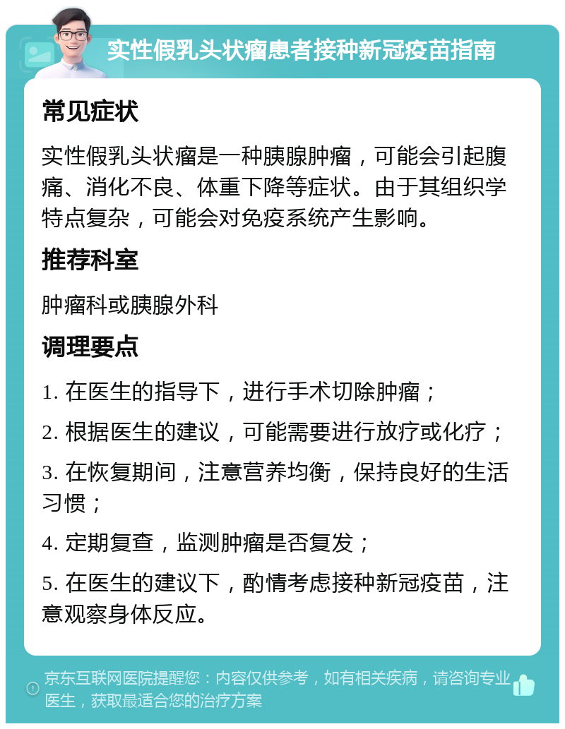 实性假乳头状瘤患者接种新冠疫苗指南 常见症状 实性假乳头状瘤是一种胰腺肿瘤，可能会引起腹痛、消化不良、体重下降等症状。由于其组织学特点复杂，可能会对免疫系统产生影响。 推荐科室 肿瘤科或胰腺外科 调理要点 1. 在医生的指导下，进行手术切除肿瘤； 2. 根据医生的建议，可能需要进行放疗或化疗； 3. 在恢复期间，注意营养均衡，保持良好的生活习惯； 4. 定期复查，监测肿瘤是否复发； 5. 在医生的建议下，酌情考虑接种新冠疫苗，注意观察身体反应。