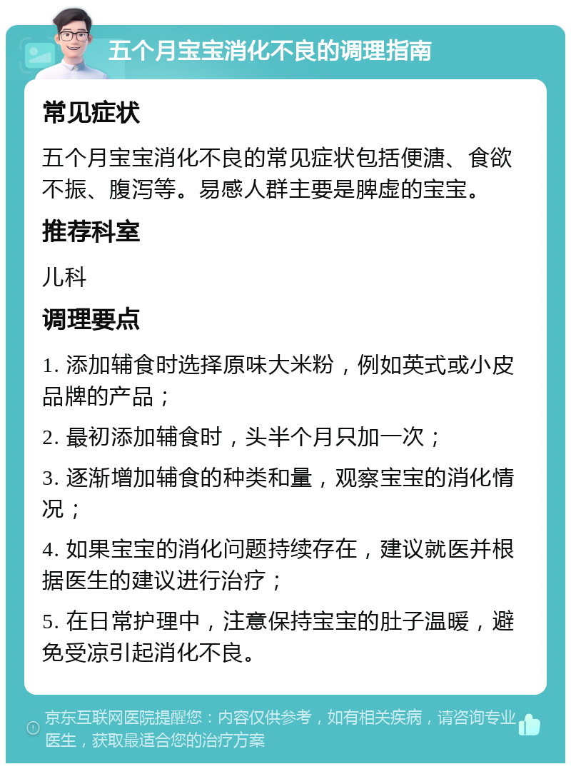 五个月宝宝消化不良的调理指南 常见症状 五个月宝宝消化不良的常见症状包括便溏、食欲不振、腹泻等。易感人群主要是脾虚的宝宝。 推荐科室 儿科 调理要点 1. 添加辅食时选择原味大米粉，例如英式或小皮品牌的产品； 2. 最初添加辅食时，头半个月只加一次； 3. 逐渐增加辅食的种类和量，观察宝宝的消化情况； 4. 如果宝宝的消化问题持续存在，建议就医并根据医生的建议进行治疗； 5. 在日常护理中，注意保持宝宝的肚子温暖，避免受凉引起消化不良。