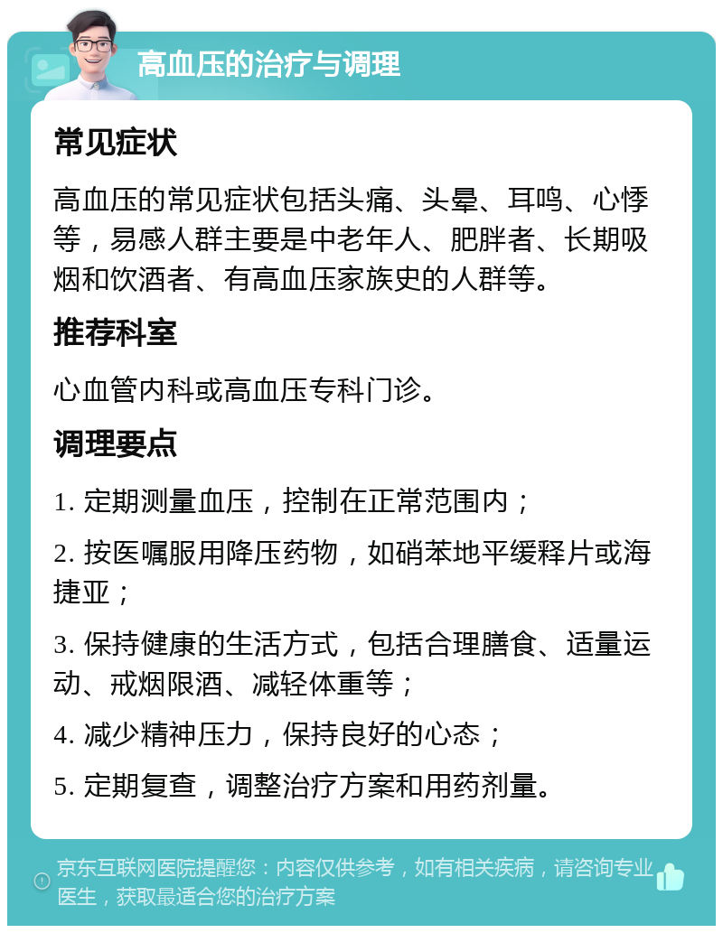 高血压的治疗与调理 常见症状 高血压的常见症状包括头痛、头晕、耳鸣、心悸等，易感人群主要是中老年人、肥胖者、长期吸烟和饮酒者、有高血压家族史的人群等。 推荐科室 心血管内科或高血压专科门诊。 调理要点 1. 定期测量血压，控制在正常范围内； 2. 按医嘱服用降压药物，如硝苯地平缓释片或海捷亚； 3. 保持健康的生活方式，包括合理膳食、适量运动、戒烟限酒、减轻体重等； 4. 减少精神压力，保持良好的心态； 5. 定期复查，调整治疗方案和用药剂量。