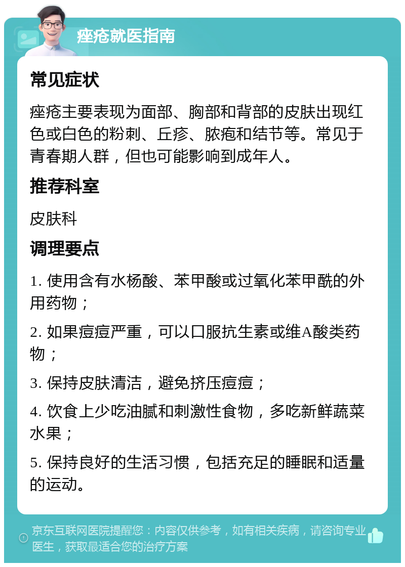 痤疮就医指南 常见症状 痤疮主要表现为面部、胸部和背部的皮肤出现红色或白色的粉刺、丘疹、脓疱和结节等。常见于青春期人群，但也可能影响到成年人。 推荐科室 皮肤科 调理要点 1. 使用含有水杨酸、苯甲酸或过氧化苯甲酰的外用药物； 2. 如果痘痘严重，可以口服抗生素或维A酸类药物； 3. 保持皮肤清洁，避免挤压痘痘； 4. 饮食上少吃油腻和刺激性食物，多吃新鲜蔬菜水果； 5. 保持良好的生活习惯，包括充足的睡眠和适量的运动。