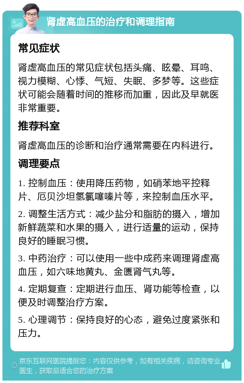 肾虚高血压的治疗和调理指南 常见症状 肾虚高血压的常见症状包括头痛、眩晕、耳鸣、视力模糊、心悸、气短、失眠、多梦等。这些症状可能会随着时间的推移而加重，因此及早就医非常重要。 推荐科室 肾虚高血压的诊断和治疗通常需要在内科进行。 调理要点 1. 控制血压：使用降压药物，如硝苯地平控释片、厄贝沙坦氢氯噻嗪片等，来控制血压水平。 2. 调整生活方式：减少盐分和脂肪的摄入，增加新鲜蔬菜和水果的摄入，进行适量的运动，保持良好的睡眠习惯。 3. 中药治疗：可以使用一些中成药来调理肾虚高血压，如六味地黄丸、金匮肾气丸等。 4. 定期复查：定期进行血压、肾功能等检查，以便及时调整治疗方案。 5. 心理调节：保持良好的心态，避免过度紧张和压力。