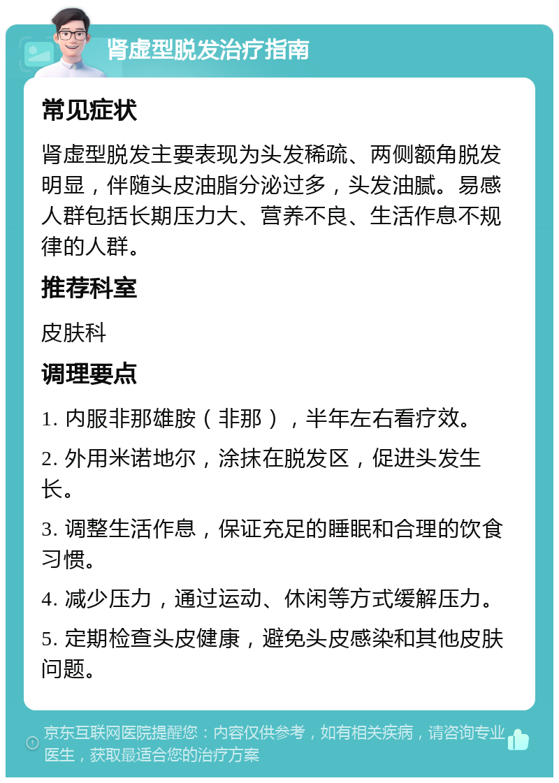 肾虚型脱发治疗指南 常见症状 肾虚型脱发主要表现为头发稀疏、两侧额角脱发明显，伴随头皮油脂分泌过多，头发油腻。易感人群包括长期压力大、营养不良、生活作息不规律的人群。 推荐科室 皮肤科 调理要点 1. 内服非那雄胺（非那），半年左右看疗效。 2. 外用米诺地尔，涂抹在脱发区，促进头发生长。 3. 调整生活作息，保证充足的睡眠和合理的饮食习惯。 4. 减少压力，通过运动、休闲等方式缓解压力。 5. 定期检查头皮健康，避免头皮感染和其他皮肤问题。