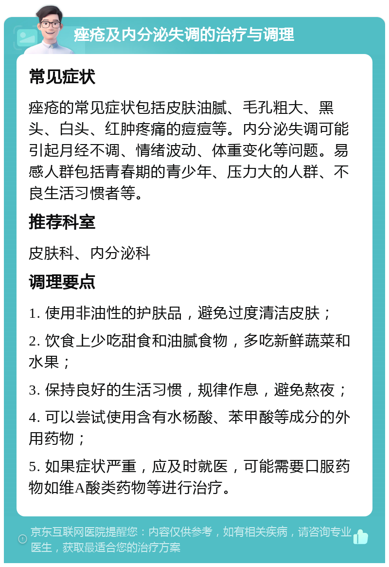 痤疮及内分泌失调的治疗与调理 常见症状 痤疮的常见症状包括皮肤油腻、毛孔粗大、黑头、白头、红肿疼痛的痘痘等。内分泌失调可能引起月经不调、情绪波动、体重变化等问题。易感人群包括青春期的青少年、压力大的人群、不良生活习惯者等。 推荐科室 皮肤科、内分泌科 调理要点 1. 使用非油性的护肤品，避免过度清洁皮肤； 2. 饮食上少吃甜食和油腻食物，多吃新鲜蔬菜和水果； 3. 保持良好的生活习惯，规律作息，避免熬夜； 4. 可以尝试使用含有水杨酸、苯甲酸等成分的外用药物； 5. 如果症状严重，应及时就医，可能需要口服药物如维A酸类药物等进行治疗。