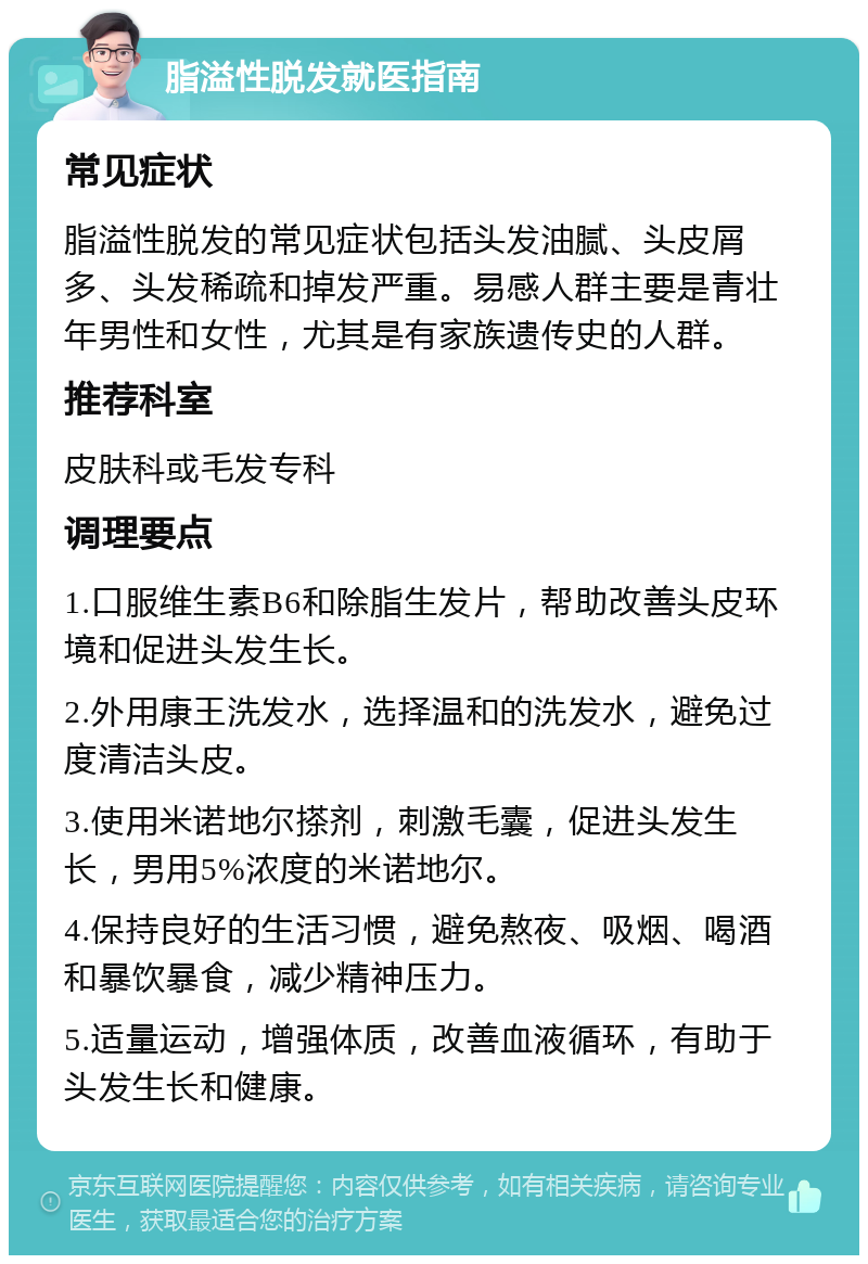 脂溢性脱发就医指南 常见症状 脂溢性脱发的常见症状包括头发油腻、头皮屑多、头发稀疏和掉发严重。易感人群主要是青壮年男性和女性，尤其是有家族遗传史的人群。 推荐科室 皮肤科或毛发专科 调理要点 1.口服维生素B6和除脂生发片，帮助改善头皮环境和促进头发生长。 2.外用康王洗发水，选择温和的洗发水，避免过度清洁头皮。 3.使用米诺地尔搽剂，刺激毛囊，促进头发生长，男用5%浓度的米诺地尔。 4.保持良好的生活习惯，避免熬夜、吸烟、喝酒和暴饮暴食，减少精神压力。 5.适量运动，增强体质，改善血液循环，有助于头发生长和健康。