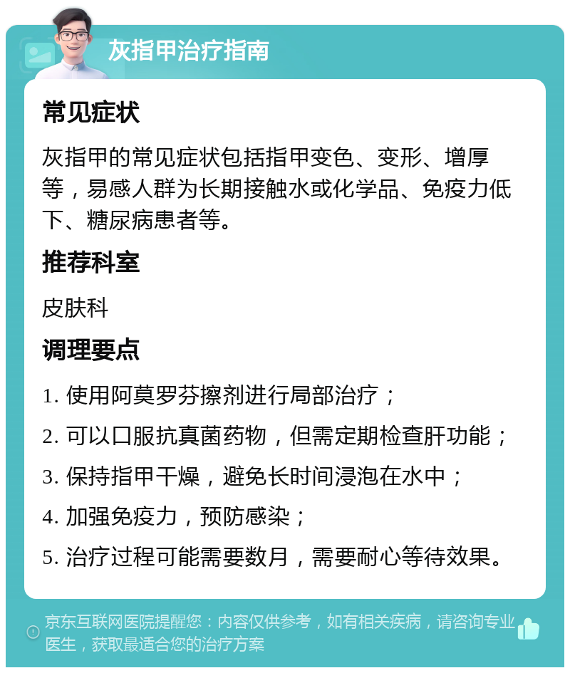 灰指甲治疗指南 常见症状 灰指甲的常见症状包括指甲变色、变形、增厚等，易感人群为长期接触水或化学品、免疫力低下、糖尿病患者等。 推荐科室 皮肤科 调理要点 1. 使用阿莫罗芬擦剂进行局部治疗； 2. 可以口服抗真菌药物，但需定期检查肝功能； 3. 保持指甲干燥，避免长时间浸泡在水中； 4. 加强免疫力，预防感染； 5. 治疗过程可能需要数月，需要耐心等待效果。