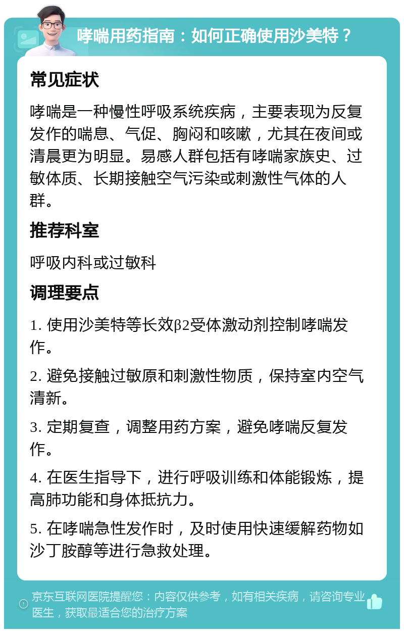 哮喘用药指南：如何正确使用沙美特？ 常见症状 哮喘是一种慢性呼吸系统疾病，主要表现为反复发作的喘息、气促、胸闷和咳嗽，尤其在夜间或清晨更为明显。易感人群包括有哮喘家族史、过敏体质、长期接触空气污染或刺激性气体的人群。 推荐科室 呼吸内科或过敏科 调理要点 1. 使用沙美特等长效β2受体激动剂控制哮喘发作。 2. 避免接触过敏原和刺激性物质，保持室内空气清新。 3. 定期复查，调整用药方案，避免哮喘反复发作。 4. 在医生指导下，进行呼吸训练和体能锻炼，提高肺功能和身体抵抗力。 5. 在哮喘急性发作时，及时使用快速缓解药物如沙丁胺醇等进行急救处理。