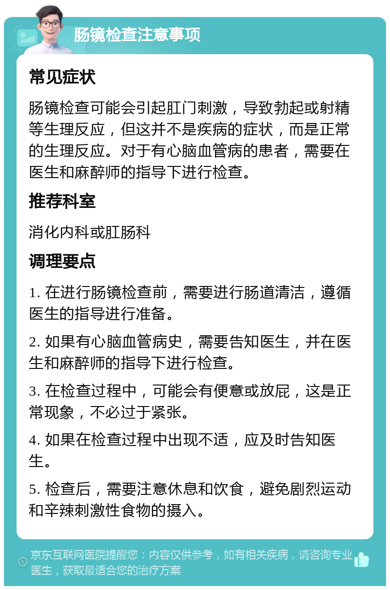 肠镜检查注意事项 常见症状 肠镜检查可能会引起肛门刺激，导致勃起或射精等生理反应，但这并不是疾病的症状，而是正常的生理反应。对于有心脑血管病的患者，需要在医生和麻醉师的指导下进行检查。 推荐科室 消化内科或肛肠科 调理要点 1. 在进行肠镜检查前，需要进行肠道清洁，遵循医生的指导进行准备。 2. 如果有心脑血管病史，需要告知医生，并在医生和麻醉师的指导下进行检查。 3. 在检查过程中，可能会有便意或放屁，这是正常现象，不必过于紧张。 4. 如果在检查过程中出现不适，应及时告知医生。 5. 检查后，需要注意休息和饮食，避免剧烈运动和辛辣刺激性食物的摄入。