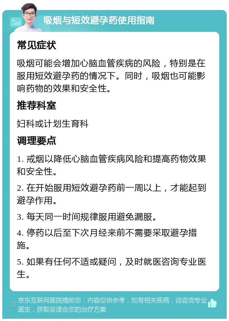 吸烟与短效避孕药使用指南 常见症状 吸烟可能会增加心脑血管疾病的风险，特别是在服用短效避孕药的情况下。同时，吸烟也可能影响药物的效果和安全性。 推荐科室 妇科或计划生育科 调理要点 1. 戒烟以降低心脑血管疾病风险和提高药物效果和安全性。 2. 在开始服用短效避孕药前一周以上，才能起到避孕作用。 3. 每天同一时间规律服用避免漏服。 4. 停药以后至下次月经来前不需要采取避孕措施。 5. 如果有任何不适或疑问，及时就医咨询专业医生。